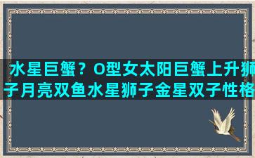 水星巨蟹？O型女太阳巨蟹上升狮子月亮双鱼水星狮子金星双子性格特点\n